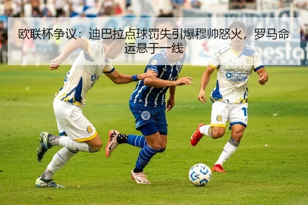 欧联杯争议：迪巴拉点球罚失引爆穆帅怒火，罗马命运悬于一线
