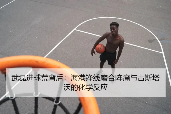 武磊进球荒背后：海港锋线磨合阵痛与古斯塔沃的化学反应